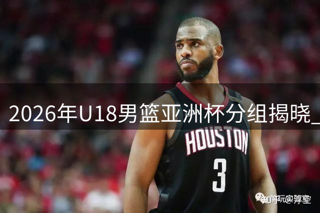 2026年U18男篮亚洲杯分组揭晓 中国队晋级之路遇中亚劲敌